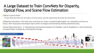 A Large Dataset to Train ConvNets for Disparity,
Optical Flow, and Scene Flow Estimation
What is Scene Flow?
Scene flow describes the 3D motion of scene points, just like optical flow describes the 2D motion.
Disparity estimation: First only train early low res. losses, second enable higher res. and phase out low res.
losses, then repurpose the deeper layers when no longer constrained by directly attached losses;
Scene flow estimation: 1. Interleaving 3 pretrained networks (1x FlowNet and 2x DispNets); 2. Joint retraining
on optical flow, 2x disparity, and disparity change.
 