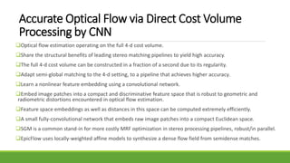 Accurate Optical Flow via Direct Cost Volume
Processing by CNN
Optical flow estimation operating on the full 4-d cost volume.
Share the structural benefits of leading stereo matching pipelines to yield high accuracy.
The full 4-d cost volume can be constructed in a fraction of a second due to its regularity.
Adapt semi-global matching to the 4-d setting, to a pipeline that achieves higher accuracy.
Learn a nonlinear feature embedding using a convolutional network.
Embed image patches into a compact and discriminative feature space that is robust to geometric and
radiometric distortions encountered in optical flow estimation.
Feature space embeddings as well as distances in this space can be computed extremely efficiently.
A small fully-convolutional network that embeds raw image patches into a compact Euclidean space.
SGM is a common stand-in for more costly MRF optimization in stereo processing pipelines, robust/in parallel.
EpicFlow uses locally-weighted affine models to synthesize a dense flow field from semidense matches.
 