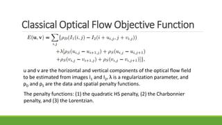 Classical Optical Flow Objective Function
u and v are the horizontal and vertical components of the optical flow field
to be estimated from images I1 and I2, λ is a regularization parameter, and
ρD and ρS are the data and spatial penalty functions.
The penalty functions: (1) the quadratic HS penalty, (2) the Charbonnier
penalty, and (3) the Lorentzian.
 