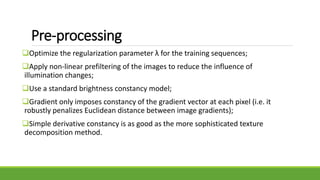 Pre-processing
Optimize the regularization parameter λ for the training sequences;
Apply non-linear prefiltering of the images to reduce the influence of
illumination changes;
Use a standard brightness constancy model;
Gradient only imposes constancy of the gradient vector at each pixel (i.e. it
robustly penalizes Euclidean distance between image gradients);
Simple derivative constancy is as good as the more sophisticated texture
decomposition method.
 