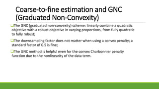 Coarse-to-fine estimation and GNC
(Graduated Non-Convexity)
The GNC (graduated non-convexity) scheme: linearly combine a quadratic
objective with a robust objective in varying proportions, from fully quadratic
to fully robust;
The downsampling factor does not matter when using a convex penalty; a
standard factor of 0.5 is fine;
The GNC method is helpful even for the convex Charbonnier penalty
function due to the nonlinearity of the data term.
 
