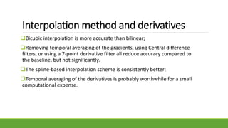 Interpolation method and derivatives
Bicubic interpolation is more accurate than bilinear;
Removing temporal averaging of the gradients, using Central difference
filters, or using a 7-point derivative filter all reduce accuracy compared to
the baseline, but not significantly.
The spline-based interpolation scheme is consistently better;
Temporal averaging of the derivatives is probably worthwhile for a small
computational expense.
 