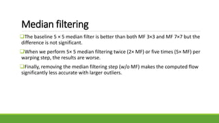 Median filtering
The baseline 5 × 5 median filter is better than both MF 3×3 and MF 7×7 but the
difference is not significant.
When we perform 5× 5 median filtering twice (2× MF) or five times (5× MF) per
warping step, the results are worse.
Finally, removing the median filtering step (w/o MF) makes the computed flow
significantly less accurate with larger outliers.
 