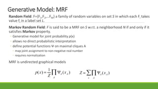 Generative Model: MRF
Random Field: F={F1,F2,…FM} a family of random variables on set S in which each Fi takes
value fi in a label set L.
Markov Random Field: F is said to be a MRF on S w.r.t. a neighborhood N if and only if it
satisfies Markov property.
◦ Generative model for joint probability p(x)
◦ allows no direct probabilistic interpretation
◦ define potential functions Ψ on maximal cliques A
◦ map joint assignment to non-negative real number
◦ requires normalization
MRF is undirected graphical models
 