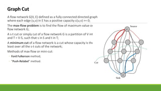 A flow network G(V, E) defined as a fully connected directed graph
where each edge (u,v) in E has a positive capacity c(u,v) >= 0;
The max-flow problem is to find the flow of maximum value on a
flow network G;
A s-t cut or simply cut of a flow network G is a partition of V into S
and T = V-S, such that s in S and t in T;
A minimum cut of a flow network is a cut whose capacity is the
least over all the s-t cuts of the network;
Methods of max flow or mini-cut:
◦ Ford Fulkerson method;
◦ "Push-Relabel" method.
 