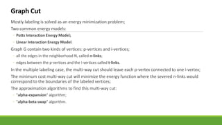 Mostly labeling is solved as an energy minimization problem;
Two common energy models:
◦ Potts Interaction Energy Model;
◦ Linear Interaction Energy Model.
Graph G contain two kinds of vertices: p-vertices and i-vertices;
◦ all the edges in the neighborhood N, called n-links;
◦ edges between the p-vertices and the i-vertices called t-links.
In the multiple labeling case, the multi-way cut should leave each p-vertex connected to one i-vertex;
The minimum cost multi-way cut will minimize the energy function where the severed n-links would
correspond to the boundaries of the labeled vertices;
The approximation algorithms to find this multi-way cut:
◦ "alpha-expansion" algorithm;
◦ "alpha-beta swap" algorithm.
 