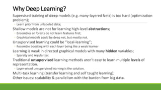 Why Deep Learning?
Supervised training of deep models (e.g. many-layered Nets) is too hard (optimization
problem);
◦ Learn prior from unlabeled data;
Shallow models are not for learning high-level abstractions;
◦ Ensembles or forests do not learn features first;
◦ Graphical models could be deep net, but mostly not.
Unsupervised learning could be “local-learning”;
◦ Resemble boosting with each layer being like a weak learner
Learning is weak in directed graphical models with many hidden variables;
◦ Sparsity and regularizer.
Traditional unsupervised learning methods aren’t easy to learn multiple levels of
representation.
◦ Layer-wised unsupervised learning is the solution.
Multi-task learning (transfer learning and self taught learning);
Other issues: scalability & parallelism with the burden from big data.
 