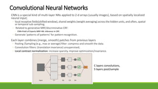 Convolutional Neural Networks
CNN is a special kind of multi-layer NNs applied to 2-d arrays (usually images), based on spatially localized
neural input;
◦ local receptive fields(shifted window), shared weights (weight averaging) across the hidden units, and often, spatial
or temporal sub-sampling;
◦ Related to generative MRF/discriminative CRF:
◦ CNN=Field of Experts MRF=ML inference in CRF;
◦ Generate ‘patterns of patterns’ for pattern recognition.
Each layer combines (merge, smooth) patches from previous layers
◦ Pooling /Sampling (e.g., max or average) filter: compress and smooth the data.
◦ Convolution filters: (translation invariance) unsupervised;
◦ Local contrast normalization: increase sparsity, improve optimization/invariance.
C layers convolutions,
S layers pool/sample
 