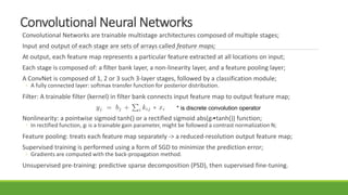 Convolutional Neural Networks
Convolutional Networks are trainable multistage architectures composed of multiple stages;
Input and output of each stage are sets of arrays called feature maps;
At output, each feature map represents a particular feature extracted at all locations on input;
Each stage is composed of: a filter bank layer, a non-linearity layer, and a feature pooling layer;
A ConvNet is composed of 1, 2 or 3 such 3-layer stages, followed by a classification module;
◦ A fully connected layer: softmax transfer function for posterior distribution.
Filter: A trainable filter (kernel) in filter bank connects input feature map to output feature map;
Nonlinearity: a pointwise sigmoid tanh() or a rectified sigmoid abs(gi•tanh()) function;
◦ In rectified function, gi is a trainable gain parameter, might be followed a contrast normalization N;
Feature pooling: treats each feature map separately -> a reduced-resolution output feature map;
Supervised training is performed using a form of SGD to minimize the prediction error;
◦ Gradients are computed with the back-propagation method.
Unsupervised pre-training: predictive sparse decomposition (PSD), then supervised fine-tuning.
* is discrete convolution operator
 