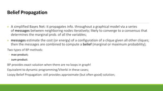  A simplified Bayes Net: it propagates info. throughout a graphical model via a series
of messages between neighboring nodes iteratively; likely to converge to a consensus that
determines the marginal prob. of all the variables;
 messages estimate the cost (or energy) of a configuration of a clique given all other cliques;
then the messages are combined to compute a belief (marginal or maximum probability);
Two types of BP methods:
◦ max-product;
◦ sum-product.
BP provides exact solution when there are no loops in graph!
Equivalent to dynamic programming/Viterbi in these cases;
Loopy Belief Propagation: still provides approximate (but often good) solution;
 