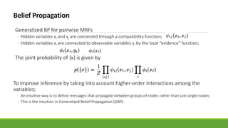 Generalized BP for pairwise MRFs
◦ Hidden variables xi and xj are connected through a compatibility function;
◦ Hidden variables xi are connected to observable variables yi by the local “evidence” function;
The joint probability of {x} is given by
To improve inference by taking into account higher-order interactions among the
variables;
◦ An intuitive way is to define messages that propagate between groups of nodes rather than just single nodes;
◦ This is the intuition in Generalized Belief Propagation (GBP).
 
