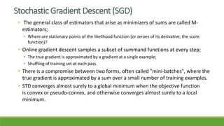 Stochastic Gradient Descent (SGD)
• The general class of estimators that arise as minimizers of sums are called M-
estimators;
• Where are stationary points of the likelihood function (or zeroes of its derivative, the score
function)?
• Online gradient descent samples a subset of summand functions at every step;
• The true gradient is approximated by a gradient at a single example;
• Shuffling of training set at each pass.
• There is a compromise between two forms, often called "mini-batches", where the
true gradient is approximated by a sum over a small number of training examples.
• STD converges almost surely to a global minimum when the objective function
is convex or pseudo-convex, and otherwise converges almost surely to a local
minimum.
 