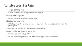 Variable Learning Rate
Too large learning rate
◦ cause oscillation in searching for the minimal point
Too slow learning rate
◦ too slow convergence to the minimal point
Adaptive learning rate
◦ At the beginning, the learning rate can be large when the current point is far from the
optimal point;
◦ Gradually, the learning rate will decay as time goes by.
Should not be too large or too small:
◦ annealing rate 𝛼(𝑡)=𝛼(0)/(1+𝑡/𝑇)
◦ 𝛼(𝑡) will eventually go to zero, but at the beginning it is almost a constant.
 