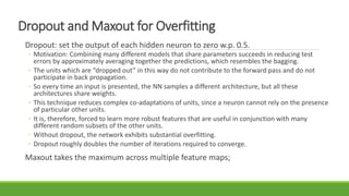 Dropout and Maxout for Overfitting
Dropout: set the output of each hidden neuron to zero w.p. 0.5.
◦ Motivation: Combining many different models that share parameters succeeds in reducing test
errors by approximately averaging together the predictions, which resembles the bagging.
◦ The units which are “dropped out” in this way do not contribute to the forward pass and do not
participate in back propagation.
◦ So every time an input is presented, the NN samples a different architecture, but all these
architectures share weights.
◦ This technique reduces complex co-adaptations of units, since a neuron cannot rely on the presence
of particular other units.
◦ It is, therefore, forced to learn more robust features that are useful in conjunction with many
different random subsets of the other units.
◦ Without dropout, the network exhibits substantial overfitting.
◦ Dropout roughly doubles the number of iterations required to converge.
Maxout takes the maximum across multiple feature maps;
 