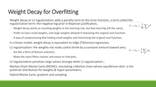 Weight Decay for Overfitting
Weight decay or L2 regularization adds a penalty term to the error function, a term called the
regularization term: the negative log prior in Bayesian justification,
◦ Weight decay works as rescaling weights in the learning rule, but bias learning still the same;
◦ Prefer to learn small weights, and large weights allowed if improving the original cost function;
◦ A way of compromising btw finding small weights and minimizing the original cost function;
In a linear model, weight decay is equivalent to ridge (Tikhonov) regression;
L1 regularization: the weights not really useful shrink by a constant amount toward zero;
◦ Act like a form of feature selection;
◦ Make the input filters cleaner and easier to interpret;
L2 regularization penalizes large values strongly while L1 regularization ;
Markov Chain Monte Carlo (MCMC): simulating a Markov chain whose equilibrium distr. is the
posterior distribution for weights & hyper-parameters;
Hybrid Monte Carlo: gradient and sampling.
 
