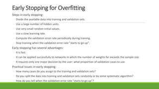 Early Stopping for Overfitting
Steps in early stopping:
◦ Divide the available data into training and validation sets.
◦ Use a large number of hidden units.
◦ Use very small random initial values.
◦ Use a slow learning rate.
◦ Compute the validation error rate periodically during training.
◦ Stop training when the validation error rate "starts to go up".
Early stopping has several advantages:
◦ It is fast.
◦ It can be applied successfully to networks in which the number of weights far exceeds the sample size.
◦ It requires only one major decision by the user: what proportion of validation cases to use.
Practical issues in early stopping:
◦ How many cases do you assign to the training and validation sets?
◦ Do you split the data into training and validation sets randomly or by some systematic algorithm?
◦ How do you tell when the validation error rate "starts to go up"?
 
