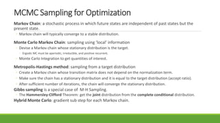 MCMC Sampling for Optimization
Markov Chain: a stochastic process in which future states are independent of past states but the
present state.
◦ Markov chain will typically converge to a stable distribution.
Monte Carlo Markov Chain: sampling using ‘local’ information
◦ Devise a Markov chain whose stationary distribution is the target.
◦ Ergodic MC must be aperiodic, irreducible, and positive recurrent.
◦ Monte Carlo Integration to get quantities of interest.
Metropolis-Hastings method: sampling from a target distribution
◦ Create a Markov chain whose transition matrix does not depend on the normalization term.
◦ Make sure the chain has a stationary distribution and it is equal to the target distribution (accept ratio).
◦ After sufficient number of iterations, the chain will converge the stationary distribution.
Gibbs sampling is a special case of M-H Sampling.
◦ The Hammersley-Clifford Theorem: get the joint distribution from the complete conditional distribution.
Hybrid Monte Carlo: gradient sub step for each Markov chain.
 