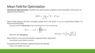 Mean Field for Optimization
Variational approximation modifies the optimization problem to be tractable, at the price of
approximate solution;
Mean Field replaces M with a (simple) subset M(F), on which A* (μ) is a closed form (Note: F is
disconnected graph);
◦ Density becomes factorized product distribution in this sub-family.
◦ Objective: K-L divergence.
Mean field is a structured variation approximation approach:
◦ Coordinate ascent (deterministic);
Compared with stochastic approximation (sampling):
◦ Faster, but maybe not exact.
 
