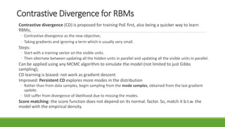 Contrastive Divergence for RBMs
Contrastive divergence (CD) is proposed for training PoE first, also being a quicker way to learn
RBMs;
◦ Contrastive divergence as the new objective;
◦ Taking gradients and ignoring a term which is usually very small.
Steps:
◦ Start with a training vector on the visible units.
◦ Then alternate between updating all the hidden units in parallel and updating all the visible units in parallel.
Can be applied using any MCMC algorithm to simulate the model (not limited to just Gibbs
sampling);
CD learning is biased: not work as gradient descent
Improved: Persistent CD explores more modes in the distribution
◦ Rather than from data samples, begin sampling from the mode samples, obtained from the last gradient
update.
◦ Still suffer from divergence of likelihood due to missing the modes.
Score matching: the score function does not depend on its normal. factor. So, match it b.t.w. the
model with the empirical density.
 