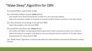 “Wake-Sleep” Algorithm for DBN
Pre-trained DBN is a generative model;
Do a stochastic bottom-up pass (wake phase)
◦ Get samples from factorial distribution (visible first, then generate hidden);
◦ Adjust the top-down weights to be good at reconstructing the feature activities in the layer below.
Do a few iterations of sampling in the top level RBM
◦ Adjust the weights in the top-level RBM.
Do a stochastic top-down pass (sleep phase)
◦ Get visible and hidden samples generated by generative model using data coming from nowhere!
◦ Adjust the bottom-up weights to be good at reconstructing the feature activities in the layer above.
◦ Any guarantee for improvement? No!
The “Wake-Sleep” algorithm is trying to describe the representation economical (Shannon’s coding
theory).
 