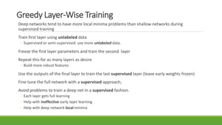 Greedy Layer-Wise Training
Deep networks tend to have more local minima problems than shallow networks during
supervised training
Train first layer using unlabeled data
◦ Supervised or semi-supervised: use more unlabeled data.
Freeze the first layer parameters and train the second layer
Repeat this for as many layers as desire
◦ Build more robust features
Use the outputs of the final layer to train the last supervised layer (leave early weights frozen)
Fine tune the full network with a supervised approach;
Avoid problems to train a deep net in a supervised fashion.
◦ Each layer gets full learning
◦ Help with ineffective early layer learning
◦ Help with deep network local minima
 