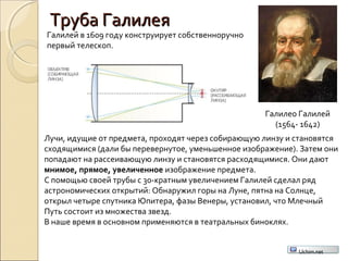 Труба ГалилеяТруба Галилея
Галилео Галилей
(1564- 1642)
Галилей в 1609 году конструирует собственноручно
первый телескоп.
Лучи, идущие от предмета, проходят через собирающую линзу и становятся
сходящимися (дали бы перевернутое, уменьшенное изображение). Затем они
попадают на рассеивающую линзу и становятся расходящимися. Они дают
мнимое, прямое, увеличенное изображение предмета.
С помощью своей трубы с 30-кратным увеличением Галилей сделал ряд
астрономических открытий: Обнаружил горы на Луне, пятна на Солнце,
открыл четыре спутника Юпитера, фазы Венеры, установил, что Млечный
Путь состоит из множества звезд.
В наше время в основном применяются в театральных биноклях.
Uchim.net
 