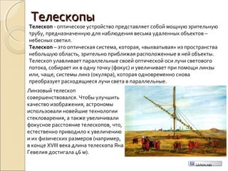 ТелескопыТелескопы
Телескоп - оптическое устройство представляет собой мощную зрительную
трубу, предназначенную для наблюдения весьма удаленных объектов –
небесных светил.
Телескоп – это оптическая система, которая, «выхватывая» из пространства
небольшую область, зрительно приближая расположенные в ней объекты.
Телескоп улавливает параллельные своей оптической оси лучи светового
потока, собирает их в одну точку (фокус) и увеличивает при помощи линзы
или, чаще, системы линз (окуляра), которая одновременно снова
преобразует расходящиеся лучи света в параллельные.
Линзовый телескоп
совершенствовался. Чтобы улучшить
качество изображения, астрономы
использовали новейшие технологии
стекловарения, а также увеличивали
фокусное расстояние телескопов, что,
естественно приводило к увеличению
и их физических размеров (например,
в конце XVIII века длина телескопа Яна
Гевелия достигала 46 м).
Uchim.net
 