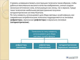 Стремясь усовершенствовать конструкцию телескопа таким образом, чтобы
добиться максимально высокого качества изображения, ученые создали
несколько оптических схем, использующих как линзы, так и зеркала. Среди
таких телескопов наибольшее распространение получили
катадиоптрические системы Ньютона.
По типу элемента, используемого для сбора световых лучей в фокусе, все
современные потребительские телескопы подразделяются на линзовые
(рефракторы), зеркальные (рефлекторы) и зеркально-линзовые
(катадиоптрические).
Телескопы по типу элемента,
используемого для сбора
световых лучей в фокусе
рефракторы
(линзовые)
рефлекторы
(зеркальные)
катадиоптрические
(зеркально-линзовые)
Uchim.net
 