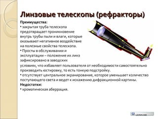 Линзовые телескопы (рефракторы)Линзовые телескопы (рефракторы)
Преимущества:
• закрытая труба телескопа
предотвращает проникновение
внутрь трубы пыли и влаги, которые
оказывают негативное воздействие
на полезные свойства телескопа.
• Просты в обслуживании и
эксплуатации – положение их линз
зафиксировано в заводских
условиях, что избавляет пользователя от необходимости самостоятельно
производить юстировку, то есть тонкую подстройку.
• отсутствует центральное экранирование, которое уменьшает количество
поступающего света и ведет к искажению дифракционной картины.
Недостатки:
• хроматическая аберрация.
Uchim.net
 
