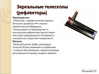 Зеркальные телескопыЗеркальные телескопы
(рефлекторы)(рефлекторы)
Преимущества:
• Объектив – параболическое зеркало
большого диаметра лишено
хроматической аберрации.
• менее дороги в производстве: в
конструкции рефлектора присутствуют
всего две нуждающиеся в полировке и
специальных покрытиях поверхности.
Минусы:
• большую длину трубы, делающую
телескоп более уязвимым к колебаниям.
• сложное обслуживание, предполагающее
регулярную юстировку каждого зеркала.
Uchim.net
 