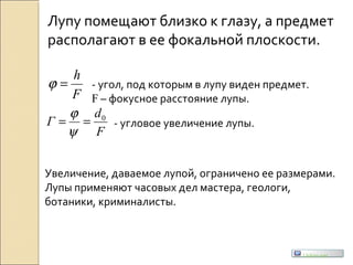 Лупу помещают близко к глазу, а предмет
располагают в ее фокальной плоскости.
F
h
=ϕ - угол, под которым в лупу виден предмет.
F – фокусное расстояние лупы.
F
d
Г 0
==
ψ
ϕ
- угловое увеличение лупы.
Увеличение, даваемое лупой, ограничено ее размерами.
Лупы применяют часовых дел мастера, геологи,
ботаники, криминалисты.
Uchim.net
 