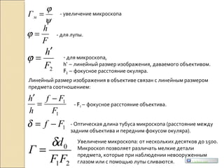 ψ
ϕ
=мГ
2F
h′
=ϕ
1
1
F
Ff
h
h −
=
′
21
0
FF
d
Г
δ
=
- увеличение микроскопа
- для микроскопа,
h’ – линейный размер изображения, даваемого объективом.
F2 – фокусное расстояние окуляра.
- F1 – фокусное расстояние объектива.
F
h
=ϕ - для лупы.
Линейный размер изображения в объективе связан с линейным размером
предмета соотношением:
1Ff −=δ - Оптическая длина тубуса микроскопа (расстояние между
задним объектива и передним фокусом окуляра).
Увеличение микроскопа: от нескольких десятков до 1500.
Микроскоп позволяет различать мелкие детали
предмета, которые при наблюдении невооруженным
глазом или с помощью лупы сливаются. Uchim.net
 