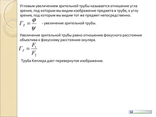 Угловым увеличением зрительной трубы называется отношение угла
зрения, под которым мы видим изображение предмета в трубе, к углу
зрения, под которым мы видим тот же предмет непосредственно.
ψ
ϕ
=ТГ - увеличение зрительной трубы.
Увеличение зрительной трубы равно отношению фокусного расстояния
объектива к фокусному расстоянию окуляра.
2
1
F
F
ГТ =
Труба Кеплера дает перевернутое изображение.
Uchim.net
 