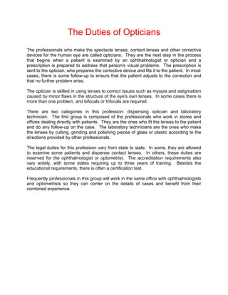 The Duties of Opticians
The professionals who make the spectacle lenses, contact lenses and other corrective
devices for the human eye are called opticians. They are the next step in the process
that begins when a patient is examined by an ophthalmologist or optician and a
prescription is prepared to address that person's visual problems. The prescription is
sent to the optician, who prepares the corrective device and fits it to the patient. In most
cases, there is some follow-up to ensure that the patient adjusts to the correction and
that no further problem arise.

The optician is skilled in using lenses to correct issues such as myopia and astigmatism
caused by minor flaws in the structure of the eye's own lenses. In some cases there is
more than one problem, and bifocals or trifocals are required.

There are two categories in this profession: dispensing optician and laboratory
technician. The first group is composed of the professionals who work in stores and
offices dealing directly with patients. They are the ones who fit the lenses to the patient
and do any follow-up on the case. The laboratory technicians are the ones who make
the lenses by cutting, grinding and polishing pieces of glass or plastic according to the
directions provided by other professionals.

The legal duties for this profession vary from state to state. In some, they are allowed
to examine some patients and dispense contact lenses. In others, these duties are
reserved for the ophthalmologist or optometrist. The accreditation requirements also
vary widely, with some states requiring up to three years of training. Besides the
educational requirements, there is often a certification test.

Frequently professionals in this group will work in the same office with ophthalmologists
and optometrists so they can confer on the details of cases and benefit from their
combined experience.
 