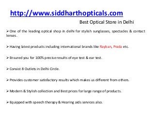 http://www.siddharthopticals.com
Best Optical Store in Delhi
One of the leading optical shop in delhi for stylish sunglasses, spectacles & contact
lenses.
Having latest products including international brands like Rayban, Prada etc.
Ensured you for 100% precise results of eye test & ear test.
Consist 8 Outlets in Delhi Circle.
Provides customer satisfactory results which makes us different from others.
Modern & Stylish collection and Best prices for large range of products.
Equipped with speech therapy & Hearing aids services also.
 