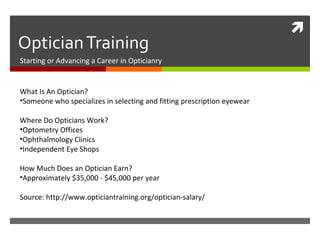 
OpticianTraining
Starting or Advancing a Career in Opticianry
What Is An Optician?
•Someone who specializes in selecting and fitting prescription eyewear
Where Do Opticians Work?
•Optometry Offices
•Ophthalmology Clinics
•Independent Eye Shops
How Much Does an Optician Earn?
•Approximately $35,000 - $45,000 per year
Source: http://www.opticiantraining.org/optician-salary/
 