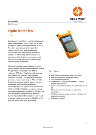 DATA SHEET
Rev. no: 00
Publish Date: 08.10.2017
Optic Meter MA
2104
Optical power meter MA is a handheld optical power
meter, newly released in 2007, which can be used
for absolute optical power measurements as well as
for relative loss measurements in optic fiber
networks. An Ø1.0mm photosensitive area
photodiode is used to significantly improve the
stability and the reliability. It features ingenious
appearance, wide range of power measurement,
high accuracy, user self-calibration function and
reference power level storage.
All four performance grades are based on indium
gallium arsenide (InGaAs) detectors and are suitable
for applications using single-mode (SM) or
multimode (MM) fiber. They feature high accuracy,
high linearity, and extremely low polarization
dependant loss (PDL). The general purpose grade
provides a measurement range of -70 to +10 dBm.
The high-performance detector features thermal
stabilization, which results in an extended
wavelength range and a power measurement range
of -80 to +11 dBm. The high power grade extends
high power measurement capability to +27 dBm. The
ultra-performance detectors feature enhanced
thermal stabilization and noise control, which results
in a power measurement range of -100 dBm to +11
dBm and best in class noise performance.
Key Features
Wide dynamic measurement range (up to 80dB)
Reference power level storage(Ref Setting)
User self-calibration function
Comfortable LCD display and backlight LCD display
supports night operation.
Power measurements in dBm or mw and insertion loss in
dB
10 minutes Auto-off function can be activated or
deactivated.
AA alkaline batteries can last more than 140 hours, AC
adaptor also available
Low battery indication
www.opticmeter.com
1/2
 