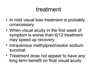 treatment In mild visual loss treatment is probably unnecessary  When visual acuity in the first week of symptom is worse than 6/12 treatment may speed up recovery Intravenous methylprednisolon sodium succinat Treatment dose not appear to have any long term benefit on final visual acuity  