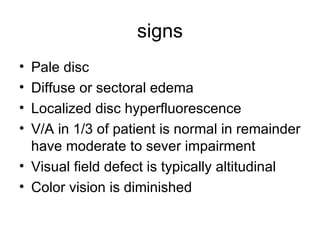 signs Pale disc Diffuse or sectoral edema Localized disc hyperfluorescence V/A in 1/3 of patient is normal in remainder have moderate to sever impairment  Visual field defect is typically altitudinal Color vision is diminished  