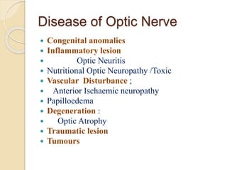 Disease of Optic Nerve
 Congenital anomalies
 Inflammatory lesion
 Optic Neuritis
 Nutritional Optic Neuropathy /Toxic
 Vascular Disturbance ;
 Anterior Ischaemic neuropathy
 Papilloedema
 Degeneration :
 Optic Atrophy
 Traumatic lesion
 Tumours
 