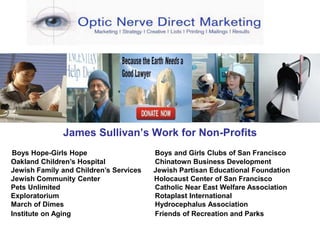 James Sullivan’s Work for Non-Profits
Boys Hope-Girls Hope Boys and Girls Clubs of San Francisco
Oakland Children’s Hospital Chinatown Business Development
Jewish Family and Children’s Services Jewish Partisan Educational Foundation
Jewish Community Center Holocaust Center of San Francisco
Pets Unlimited Catholic Near East Welfare Association
Exploratorium Rotaplast International
March of Dimes Hydrocephalus Association
Institute on Aging Friends of Recreation and Parks
 
