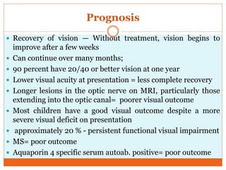 Prognosis
 Recovery of vision — Without treatment, vision begins to
improve after a few weeks
 Can continue over many months;
 90 percent have 20/40 or better vision at one year
 Lower visual acuity at presentation = less complete recovery
 Longer lesions in the optic nerve on MRI, particularly those
extending into the optic canal= poorer visual outcome
 Most children have a good visual outcome despite a more
severe visual deficit on presentation
 approximately 20 % - persistent functional visual impairment
 MS= poor outcome
 Aquaporin 4 specific serum autoab. positive= poor outcome
 