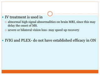  IV treatment is used in
 abnormal high signal abnormalities on brain MRI, since this may
delay the onset of MS.
 severe or bilateral vision loss- may speed up recovery
 IVIG and PLEX- do not have established efficacy in ON
 
