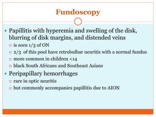 Fundoscopy
 Papillitis with hyperemia and swelling of the disk,
blurring of disk margins, and distended veins
 is seen 1/3 of ON
 2/3 of this pool have retrobulbar neuritis with a normal fundus
 more common in children <14
 black South Africans and Southeast Asians
 Peripapillary hemorrhages
 rare in optic neuritis
 but commonly accompanies papillitis due to AION
 