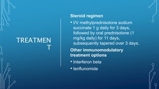 TREATMEN
T
Steroid regimen
• I/V methylprednisolone sodium
succinate 1 g daily for 3 days,
followed by oral prednisolone (1
mg/kg daily) for 11 days,
subsequently tapered over 3 days.
Other immunomodulatory
treatment options
• Interferon beta
• teriflunomide
 