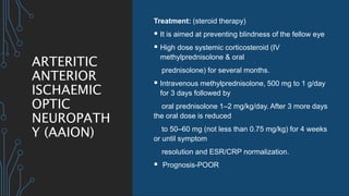 ARTERITIC
ANTERIOR
ISCHAEMIC
OPTIC
NEUROPATH
Y (AAION)
Treatment: (steroid therapy)
 It is aimed at preventing blindness of the fellow eye
 High dose systemic corticosteroid (IV
methylprednisolone & oral
prednisolone) for several months.
 Intravenous methylprednisolone, 500 mg to 1 g/day
for 3 days followed by
oral prednisolone 1–2 mg/kg/day. After 3 more days
the oral dose is reduced
to 50–60 mg (not less than 0.75 mg/kg) for 4 weeks
or until symptom
resolution and ESR/CRP normalization.
 Prognosis-POOR
 