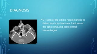 DIAGNOSIS
• CT scan of the orbit is recommended to
detect any bony fractures, fractures of
the optic canal,and acute orbital
hemorrhages
 
