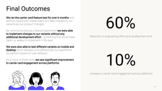 10
10%
Increase in carrier card engagement across platforms
60%
Reduction in engineering effort and development time
Final Outcomes
We ran the carrier card feature test for over 6 months and
worked closely with stakeholders to make changes to our
variants as our product changed.
By running this test as a feature experiment we were able
to implement changes to our variants without any
additional development effort—something that would have
taken us weeks to implement in the past.
We were also able to test different variants on mobile and
desktop which allowed us to differentiate our experience
by platform based on user behavior.
As a result of these tests we saw significant improvement
to carrier card engagement across platforms.
 