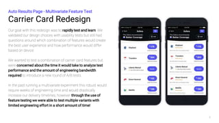 Carrier Card Redesign
Auto Results Page - Multivariate Feature Test
3
Our goal with this redesign was to rapidly test and learn. We
validated our design choices with usability tests but still had
questions around which combination of features would create
the best user experience and how performance would differ
based on device.
We wanted to test a combination of carrier card features but
were concerned about the time it would take to analyze test
performance and the amount of engineering bandwidth
required to introduce a new round of A/B tests.
In the past running a multivariate experiment this robust would
require weeks of engineering time and would drastically
increase our delivery timelines, however through the use of
feature testing we were able to test multiple variants with
limited engineering effort in a short amount of time!
 