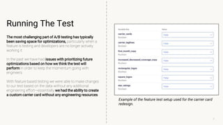 7
Running The Test
The most challenging part of A/B testing has typically
been saving space for optimizations, particularly when a
feature is testing and developers are no longer actively
working it.
In the past we have had issues with prioritizing future
optimizations based on how we think the test will
perform in order to keep the momentum going with
engineers.
With feature based testing we were able to make changes
to our test based on the data without any additional
engineering effort—essentially we had the ability to create
a custom carrier card without any engineering resources.
Example of the feature test setup used for the carrier card
redesign.
7
 
